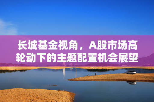 长城基金视角，A股市场高轮动下的主题配置机会展望