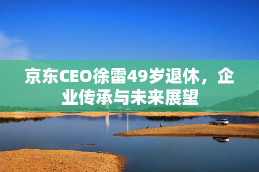 京东CEO徐雷49岁退休，企业传承与未来展望