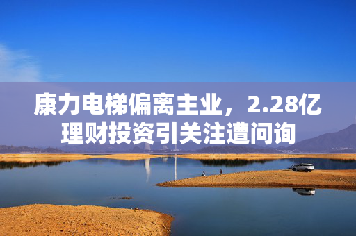 康力电梯偏离主业，2.28亿理财投资引关注遭问询