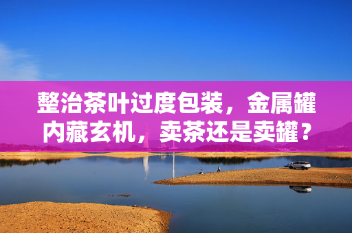 整治茶叶过度包装，金属罐内藏玄机，卖茶还是卖罐？