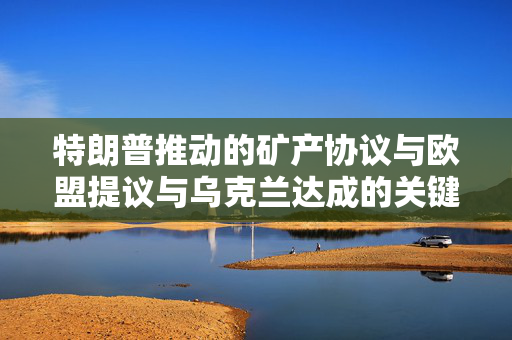 特朗普推动的矿产协议与欧盟提议与乌克兰达成的关键原料协议背后的国际焦点