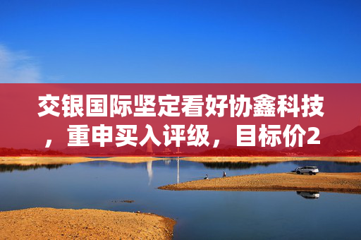 交银国际坚定看好协鑫科技，重申买入评级，目标价2.7港元，积极展望行业前景