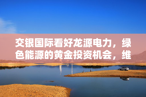 交银国际看好龙源电力，绿色能源的黄金投资机会，维持买入评级目标价11.68港元
