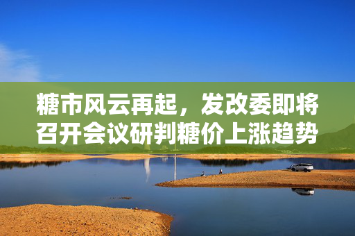 糖市风云再起，发改委即将召开会议研判糖价上涨趋势