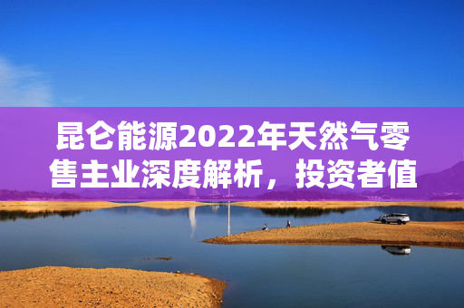 昆仑能源2022年天然气零售主业深度解析，投资者值得关注安信国际的见解