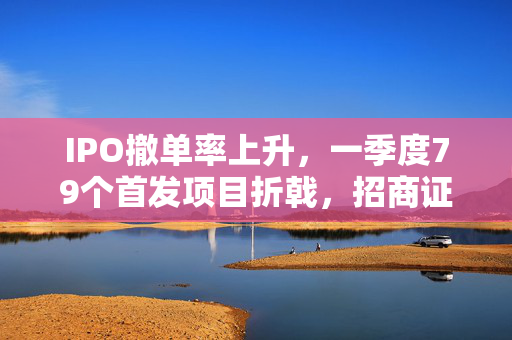 IPO撤单率上升，一季度79个首发项目折戟，招商证券撤否率居前的市场分析