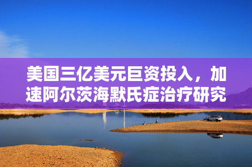 美国三亿美元巨资投入，加速阿尔茨海默氏症治疗研究，建立医学数据库