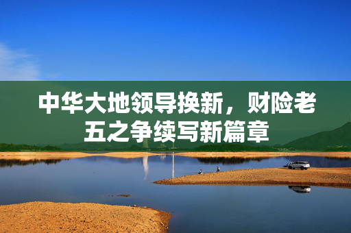 中华大地领导换新，财险老五之争续写新篇章