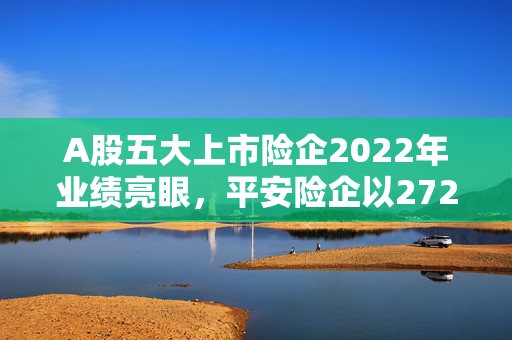 A股五大上市险企2022年业绩亮眼，平安险企以272亿分红领跑全行业，日赚4.8亿