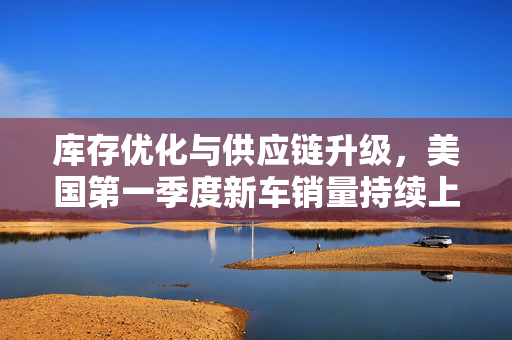 库存优化与供应链升级，美国第一季度新车销量持续上升的驱动力之源