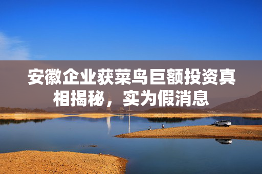 安徽企业获菜鸟巨额投资真相揭秘，实为假消息