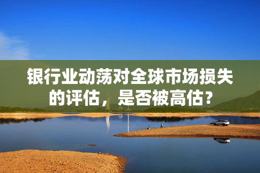 银行业动荡对全球市场损失的评估，是否被高估？