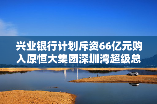 兴业银行计划斥资66亿元购入原恒大集团深圳湾超级总部项目地块