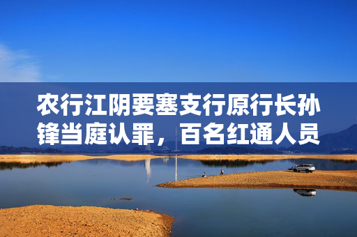 农行江阴要塞支行原行长孙锋当庭认罪，百名红通人员外逃十年后的归途