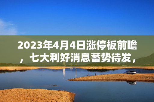 2023年4月4日涨停板前瞻，七大利好消息蓄势待发，市场期待热潮涌动