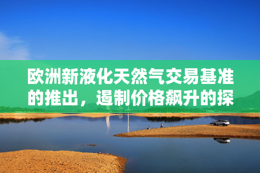 欧洲新液化天然气交易基准的推出，遏制价格飙升的探索与展望