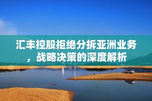 汇丰控股拒绝分拆亚洲业务，战略决策的深度解析