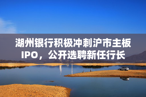 湖州银行积极冲刺沪市主板IPO，公开选聘新任行长