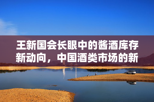 王新国会长眼中的酱酒库存新动向，中国酒类市场的新气象