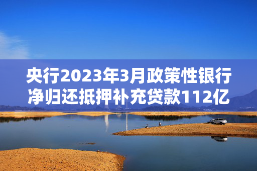 央行2023年3月政策性银行净归还抵押补充贷款112亿元，金融市场稳健之举的体现