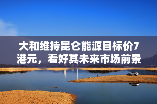 大和维持昆仑能源目标价7港元，看好其未来市场前景并维持大市评级