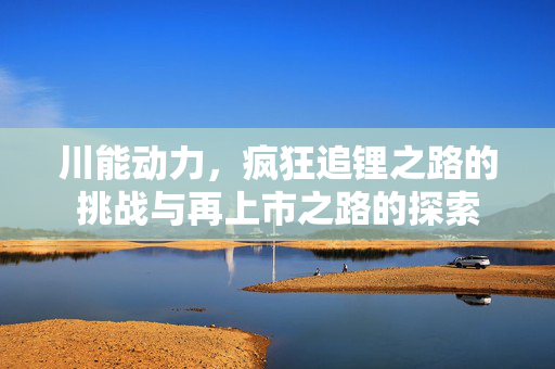 川能动力，疯狂追锂之路的挑战与再上市之路的探索