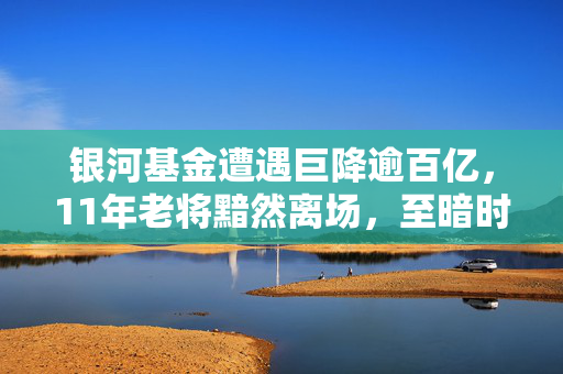银河基金遭遇巨降逾百亿，11年老将黯然离场，至暗时刻的基金业挑战