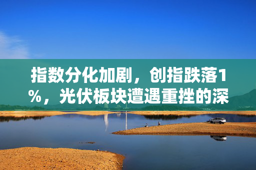 指数分化加剧，创指跌落1%，光伏板块遭遇重挫的深度解析