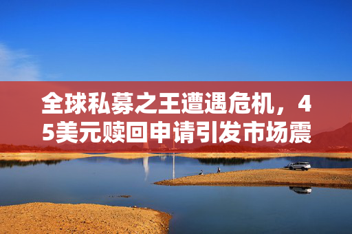全球私募之王遭遇危机，45美元赎回申请引发市场震动，下一颗雷要爆了？