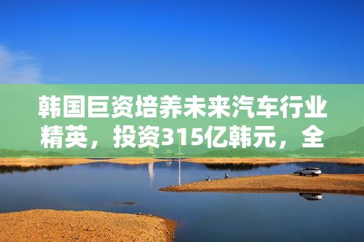 韩国巨资培养未来汽车行业精英，投资315亿韩元，全力培养近4000名行业精英