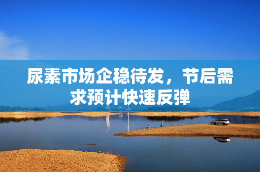 尿素市场企稳待发，节后需求预计快速反弹