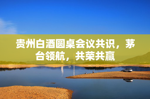 贵州白酒圆桌会议共识，茅台领航，共荣共赢