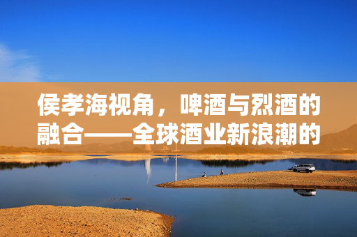 侯孝海视角，啤酒与烈酒的融合——全球酒业新浪潮的探索之旅