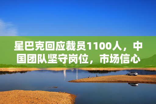 星巴克回应裁员1100人，中国团队坚守岗位，市场信心坚定不移
