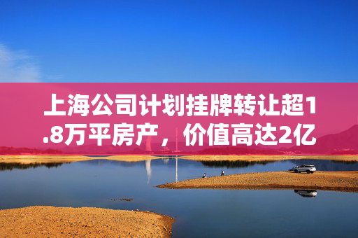 上海公司计划挂牌转让超1.8万平房产，价值高达2亿元的房产交易计划