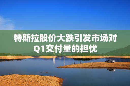 特斯拉股价大跌引发市场对Q1交付量的担忧