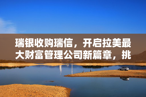 瑞银收购瑞信，开启拉美最大财富管理公司新篇章，挑战摩根大通地位