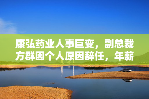 康弘药业人事巨变，副总裁方群因个人原因辞任，年薪曝光引发热议
