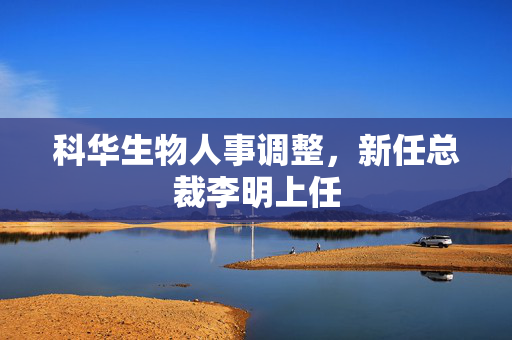 科华生物人事调整，新任总裁李明上任