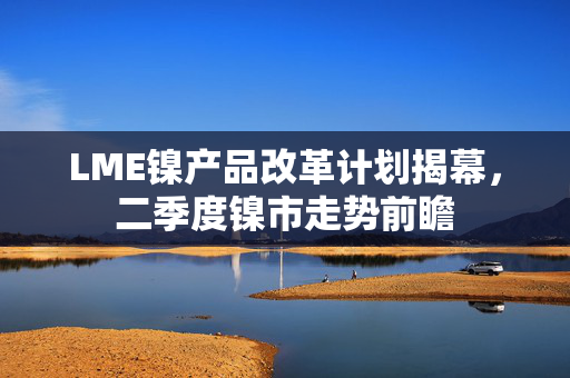 LME镍产品改革计划揭幕，二季度镍市走势前瞻