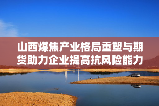 山西煤焦产业格局重塑与期货助力企业提高抗风险能力