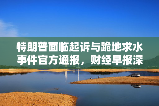 特朗普面临起诉与跪地求水事件官方通报，财经早报深度解析