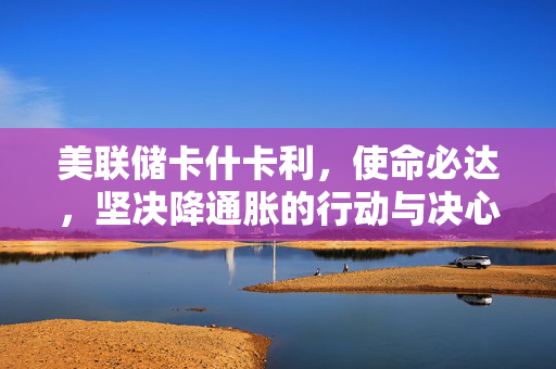 美联储卡什卡利，使命必达，坚决降通胀的行动与决心