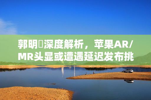 郭明錤深度解析，苹果AR/MR头显或遭遇延迟发布挑战