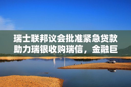 瑞士联邦议会批准紧急贷款助力瑞银收购瑞信，金融巨变揭幕