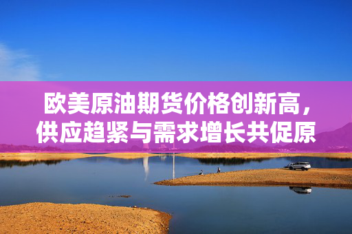 欧美原油期货价格创新高，供应趋紧与需求增长共促原油市场新动向