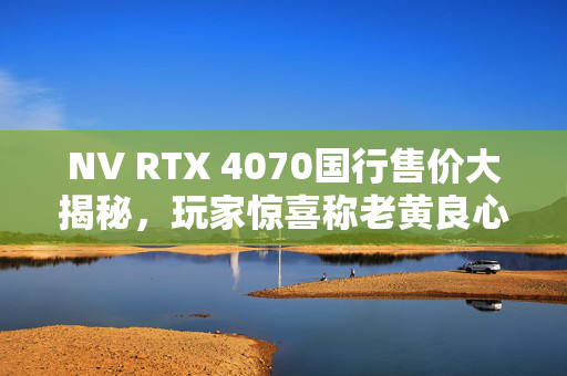 NV RTX 4070国行售价大揭秘，玩家惊喜称老黄良心之作！
