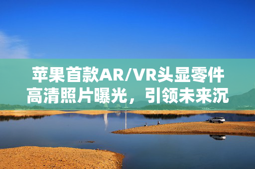 苹果首款AR/VR头显零件高清照片曝光，引领未来沉浸式体验的革命性产品