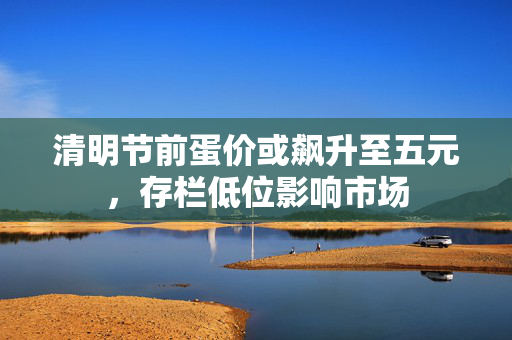 清明节前蛋价或飙升至五元，存栏低位影响市场