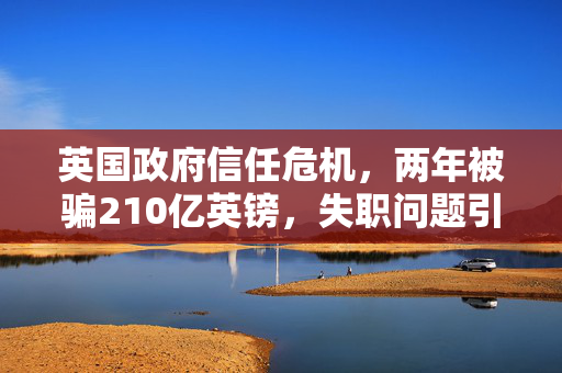 英国政府信任危机，两年被骗210亿英镑，失职问题引爆舆论风暴